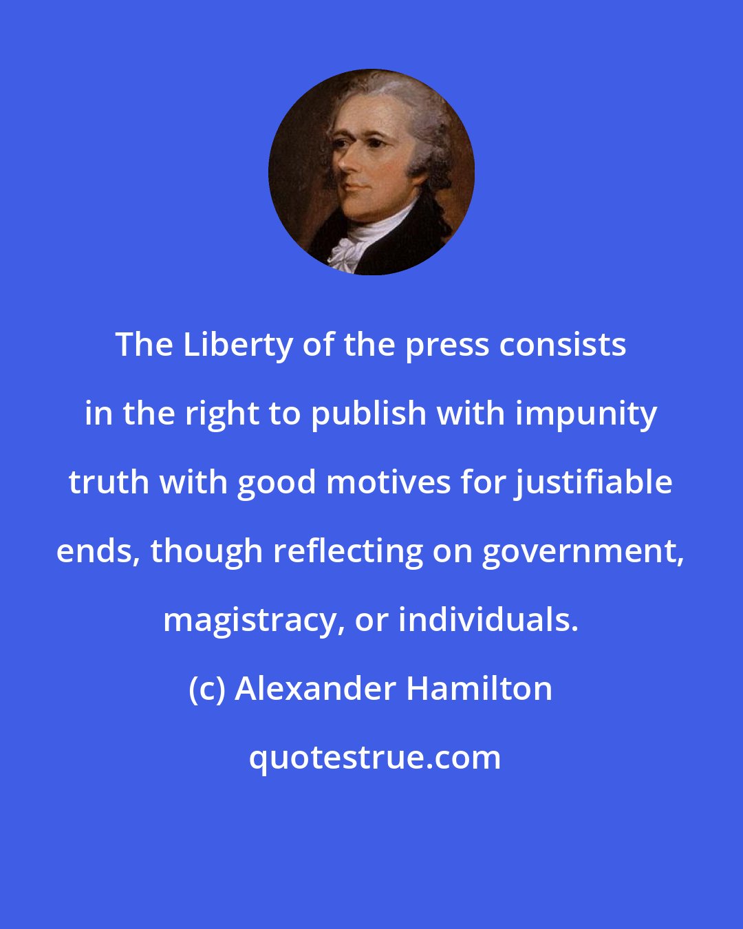 Alexander Hamilton: The Liberty of the press consists in the right to publish with impunity truth with good motives for justifiable ends, though reflecting on government, magistracy, or individuals.