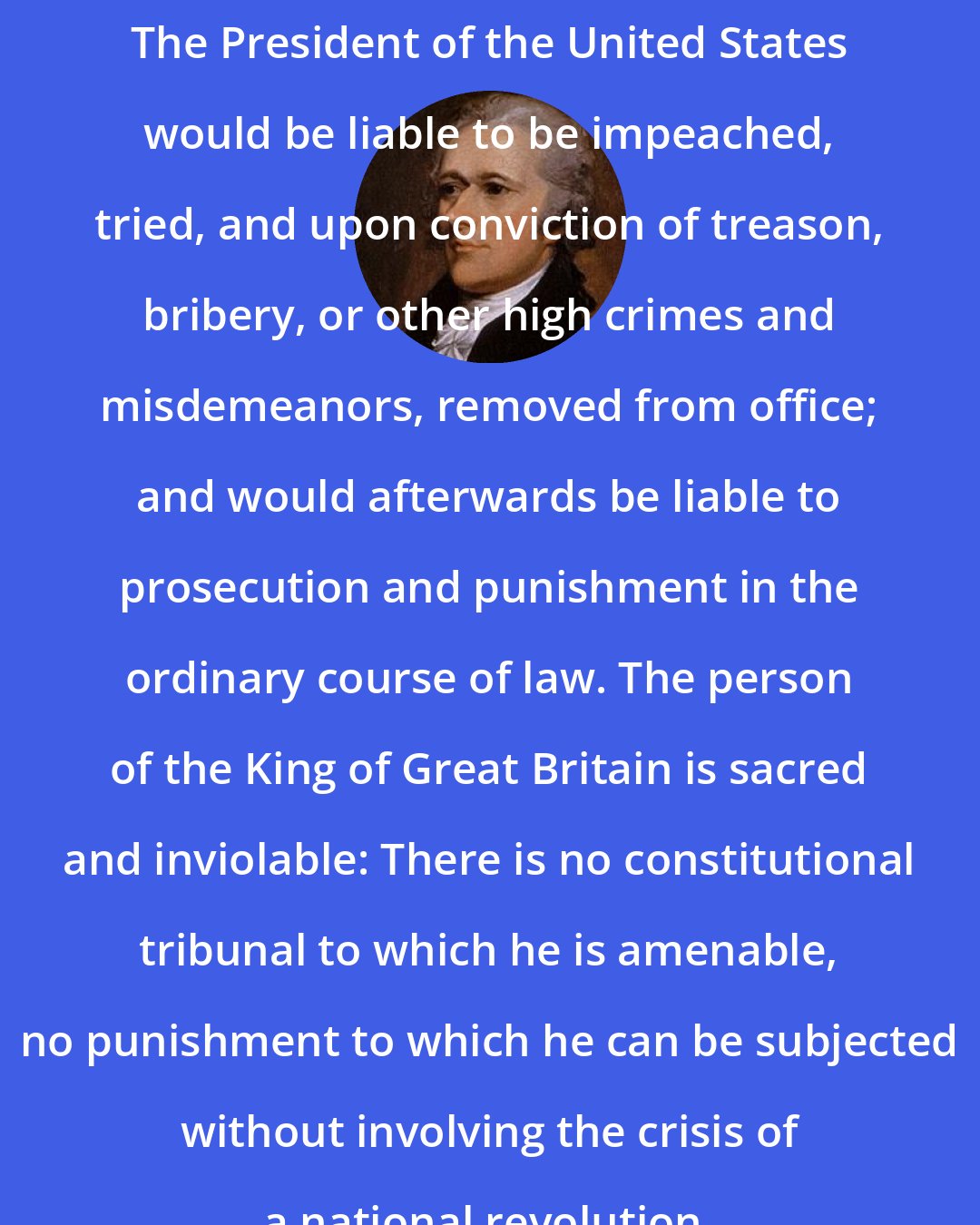 Alexander Hamilton: The President of the United States would be liable to be impeached, tried, and upon conviction of treason, bribery, or other high crimes and misdemeanors, removed from office; and would afterwards be liable to prosecution and punishment in the ordinary course of law. The person of the King of Great Britain is sacred and inviolable: There is no constitutional tribunal to which he is amenable, no punishment to which he can be subjected without involving the crisis of a national revolution.