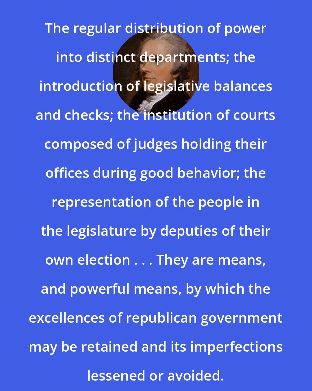 Alexander Hamilton: The regular distribution of power into distinct departments; the introduction of legislative balances and checks; the institution of courts composed of judges holding their offices during good behavior; the representation of the people in the legislature by deputies of their own election . . . They are means, and powerful means, by which the excellences of republican government may be retained and its imperfections lessened or avoided.