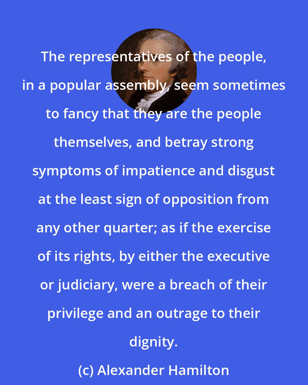 Alexander Hamilton: The representatives of the people, in a popular assembly, seem sometimes to fancy that they are the people themselves, and betray strong symptoms of impatience and disgust at the least sign of opposition from any other quarter; as if the exercise of its rights, by either the executive or judiciary, were a breach of their privilege and an outrage to their dignity.