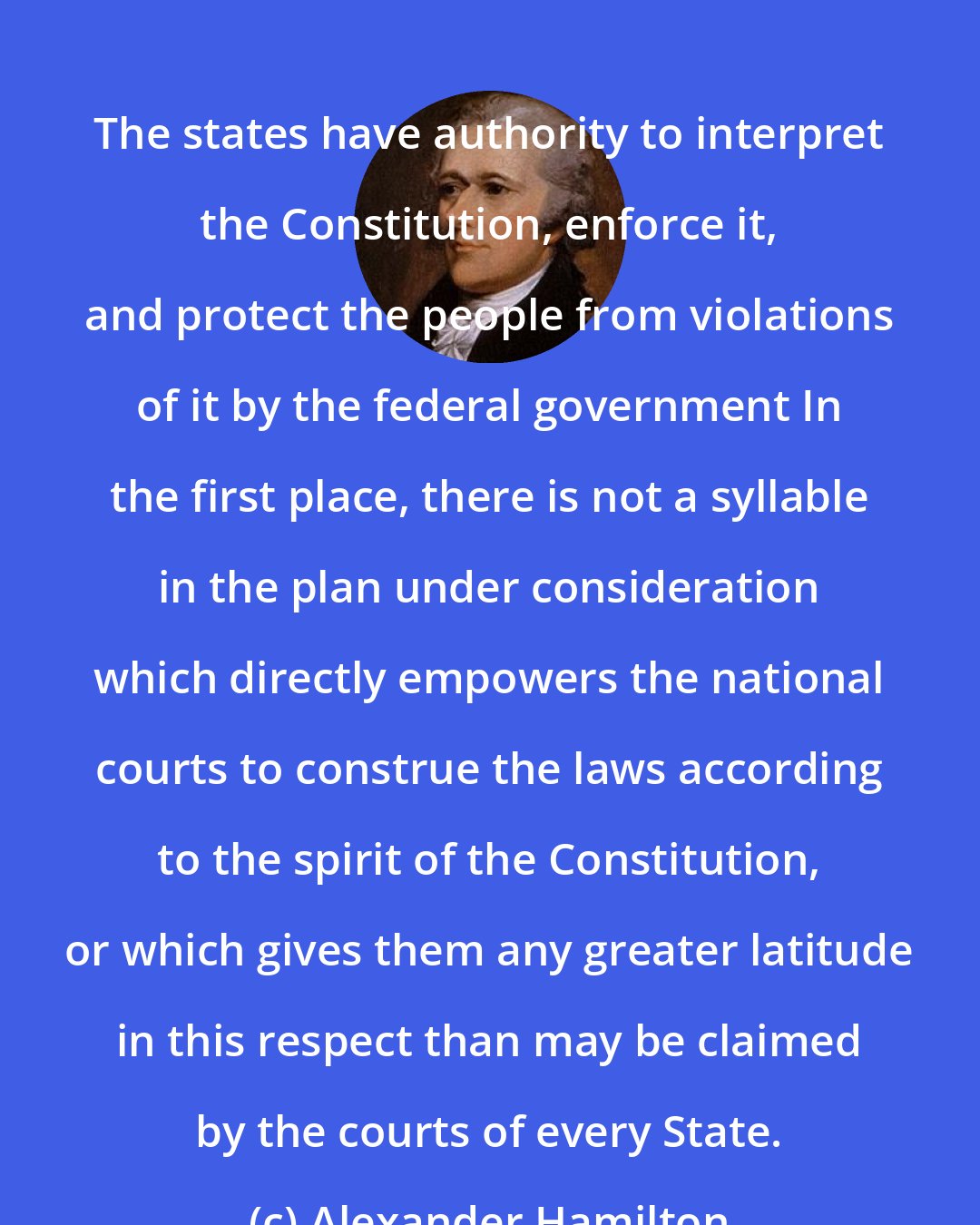 Alexander Hamilton: The states have authority to interpret the Constitution, enforce it, and protect the people from violations of it by the federal government In the first place, there is not a syllable in the plan under consideration which directly empowers the national courts to construe the laws according to the spirit of the Constitution, or which gives them any greater latitude in this respect than may be claimed by the courts of every State.