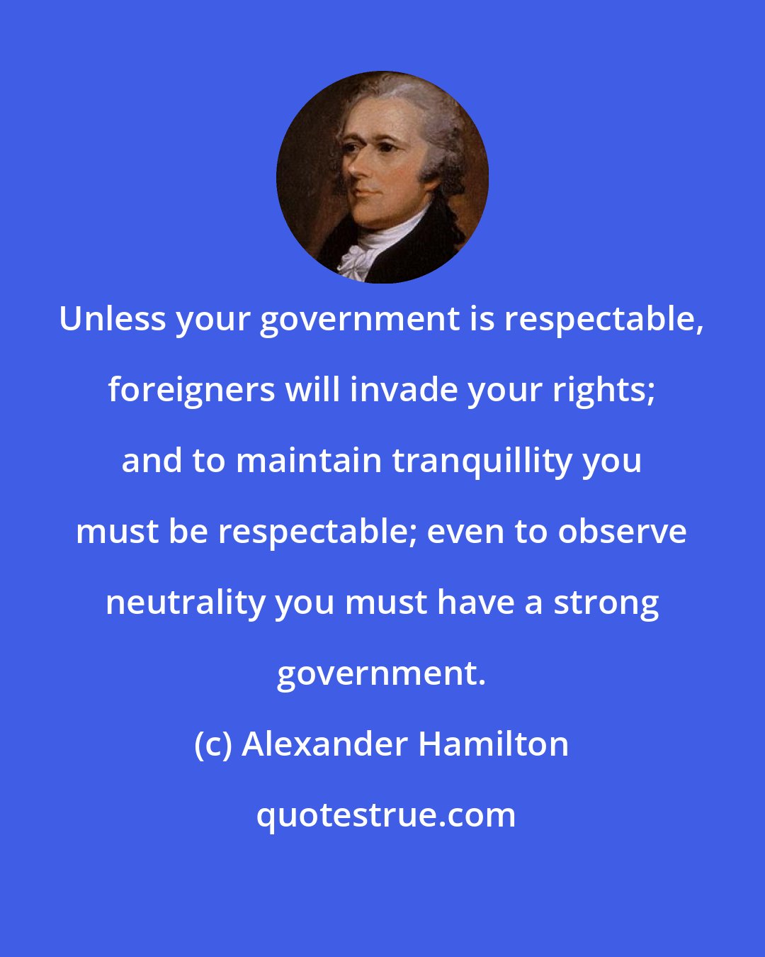 Alexander Hamilton: Unless your government is respectable, foreigners will invade your rights; and to maintain tranquillity you must be respectable; even to observe neutrality you must have a strong government.