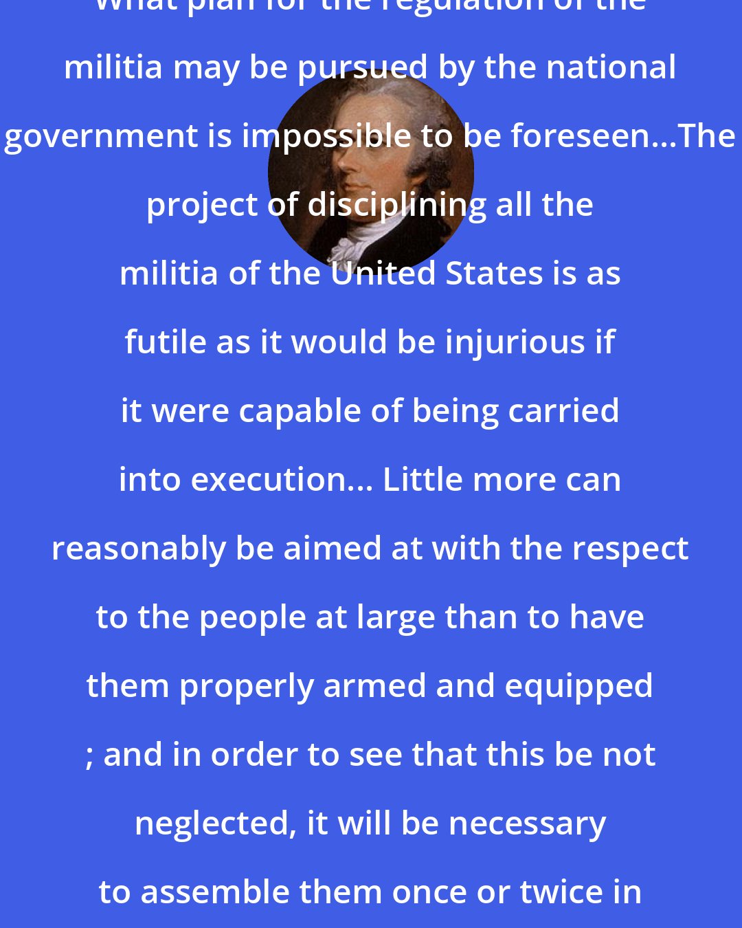 Alexander Hamilton: What plan for the regulation of the militia may be pursued by the national government is impossible to be foreseen...The project of disciplining all the militia of the United States is as futile as it would be injurious if it were capable of being carried into execution... Little more can reasonably be aimed at with the respect to the people at large than to have them properly armed and equipped ; and in order to see that this be not neglected, it will be necessary to assemble them once or twice in the course of a year.