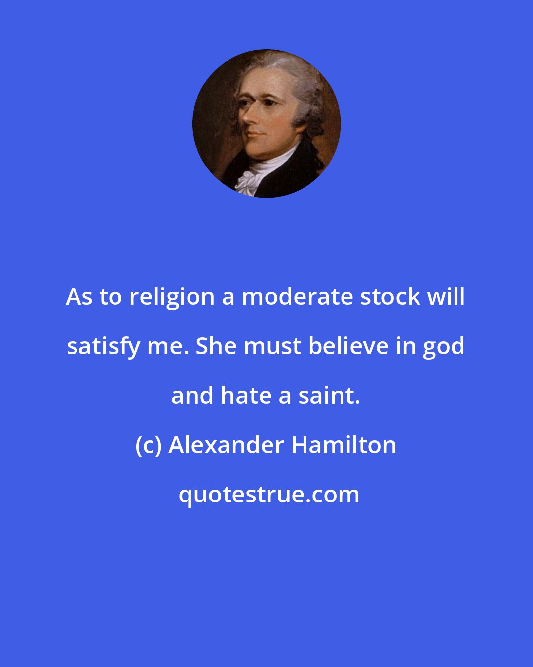 Alexander Hamilton: As to religion a moderate stock will satisfy me. She must believe in god and hate a saint.