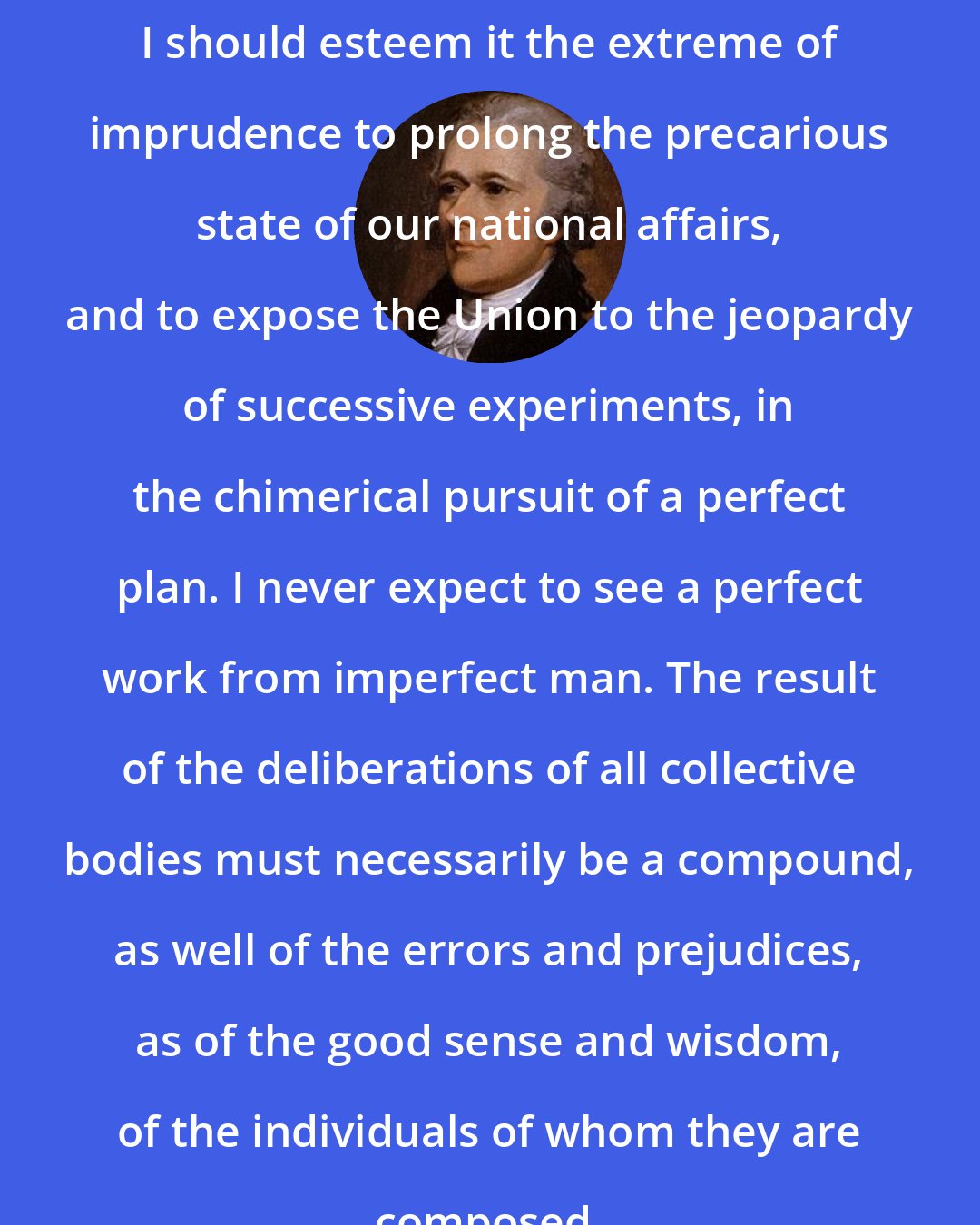 Alexander Hamilton: I should esteem it the extreme of imprudence to prolong the precarious state of our national affairs, and to expose the Union to the jeopardy of successive experiments, in the chimerical pursuit of a perfect plan. I never expect to see a perfect work from imperfect man. The result of the deliberations of all collective bodies must necessarily be a compound, as well of the errors and prejudices, as of the good sense and wisdom, of the individuals of whom they are composed.