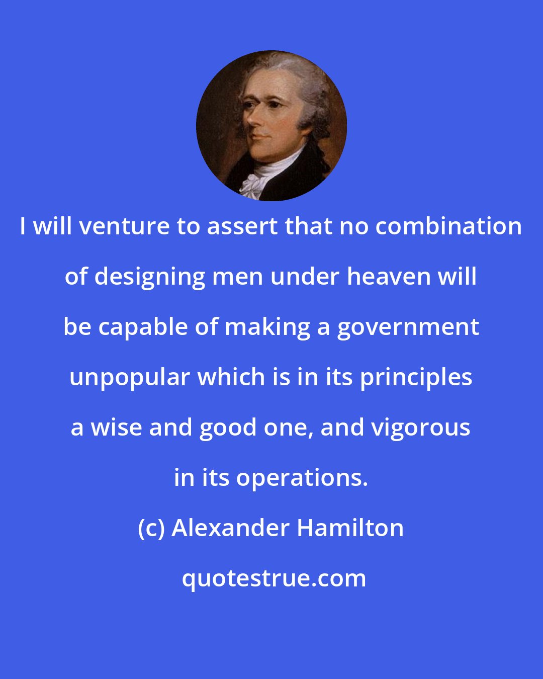 Alexander Hamilton: I will venture to assert that no combination of designing men under heaven will be capable of making a government unpopular which is in its principles a wise and good one, and vigorous in its operations.