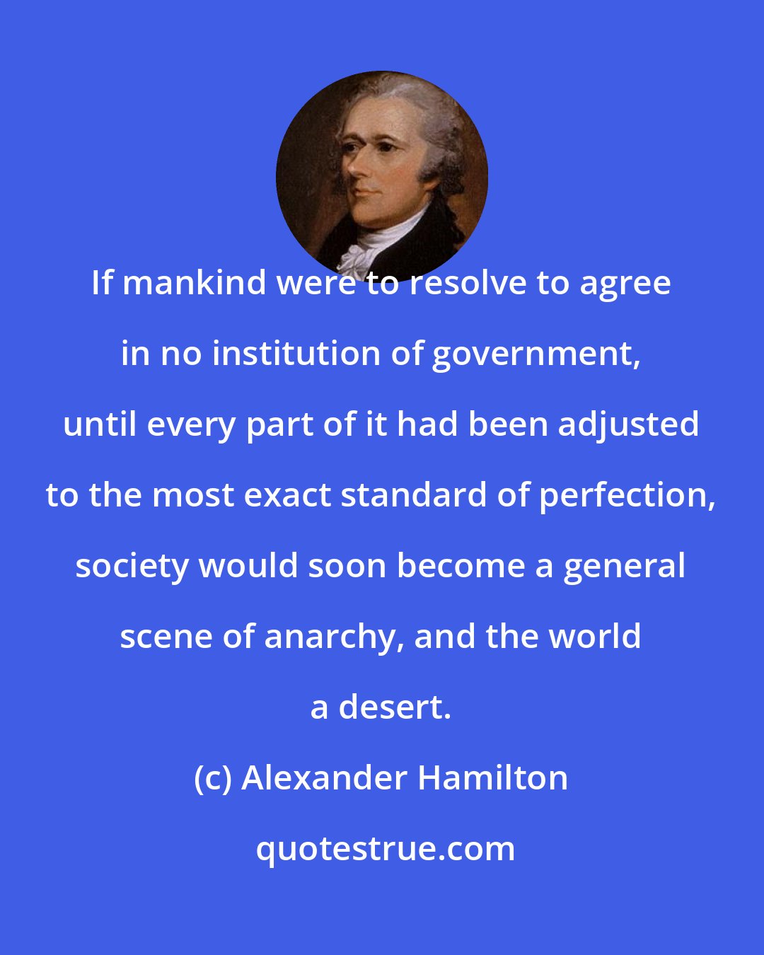 Alexander Hamilton: If mankind were to resolve to agree in no institution of government, until every part of it had been adjusted to the most exact standard of perfection, society would soon become a general scene of anarchy, and the world a desert.