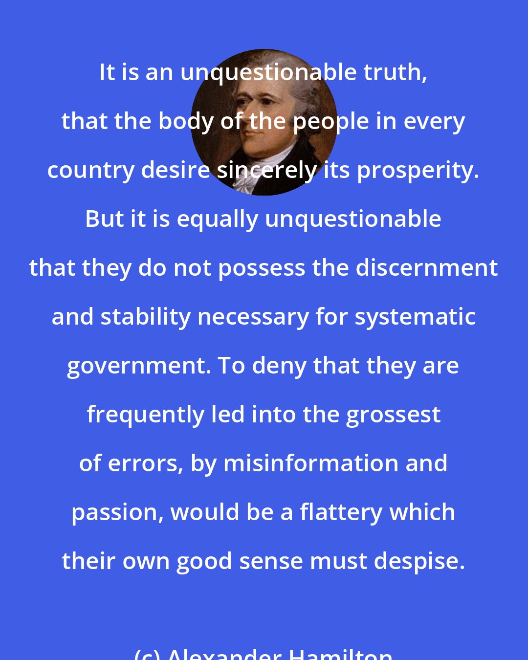 Alexander Hamilton: It is an unquestionable truth, that the body of the people in every country desire sincerely its prosperity. But it is equally unquestionable that they do not possess the discernment and stability necessary for systematic government. To deny that they are frequently led into the grossest of errors, by misinformation and passion, would be a flattery which their own good sense must despise.