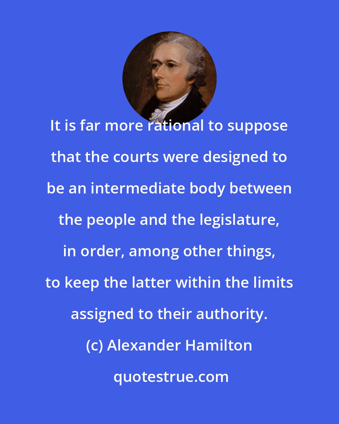 Alexander Hamilton: It is far more rational to suppose that the courts were designed to be an intermediate body between the people and the legislature, in order, among other things, to keep the latter within the limits assigned to their authority.