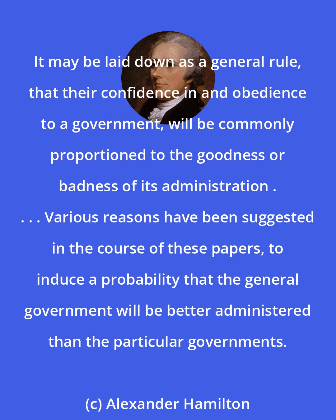 Alexander Hamilton: It may be laid down as a general rule, that their confidence in and obedience to a government, will be commonly proportioned to the goodness or badness of its administration . . . . Various reasons have been suggested in the course of these papers, to induce a probability that the general government will be better administered than the particular governments.