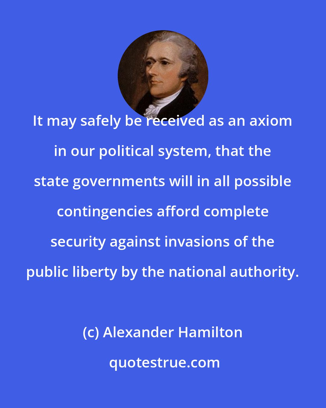 Alexander Hamilton: It may safely be received as an axiom in our political system, that the state governments will in all possible contingencies afford complete security against invasions of the public liberty by the national authority.