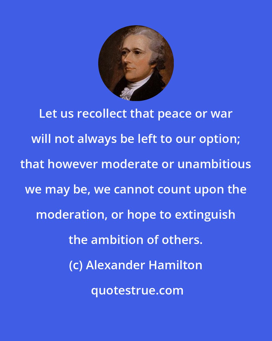 Alexander Hamilton: Let us recollect that peace or war will not always be left to our option; that however moderate or unambitious we may be, we cannot count upon the moderation, or hope to extinguish the ambition of others.