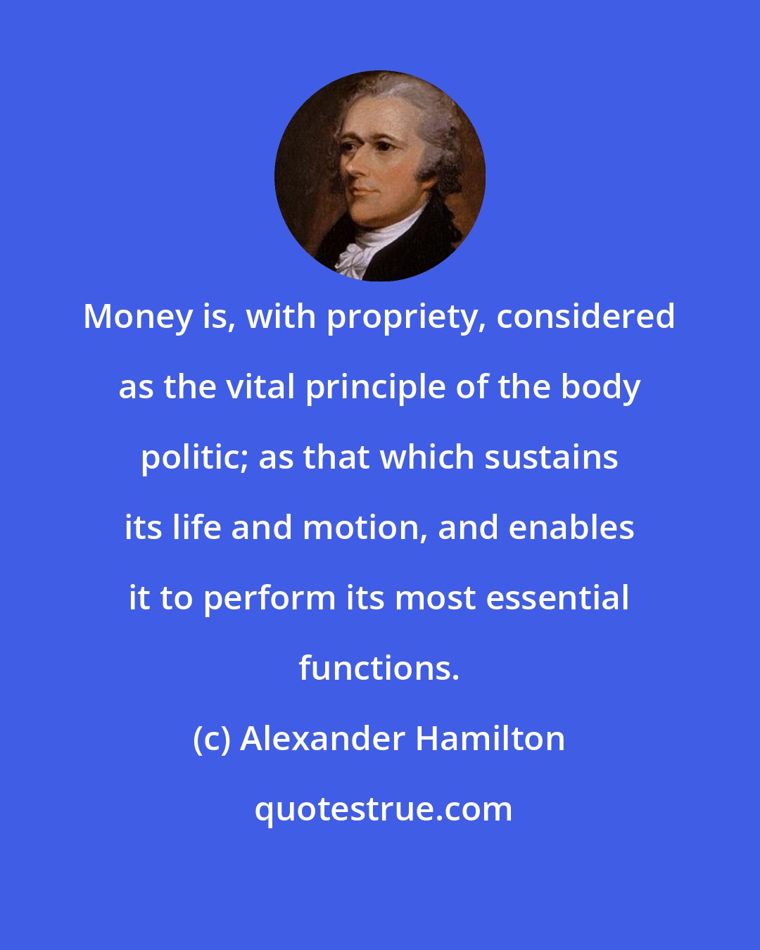 Alexander Hamilton: Money is, with propriety, considered as the vital principle of the body politic; as that which sustains its life and motion, and enables it to perform its most essential functions.