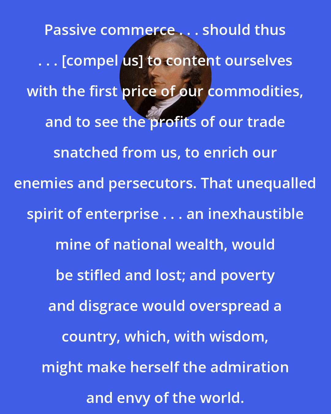 Alexander Hamilton: Passive commerce . . . should thus . . . [compel us] to content ourselves with the first price of our commodities, and to see the profits of our trade snatched from us, to enrich our enemies and persecutors. That unequalled spirit of enterprise . . . an inexhaustible mine of national wealth, would be stifled and lost; and poverty and disgrace would overspread a country, which, with wisdom, might make herself the admiration and envy of the world.