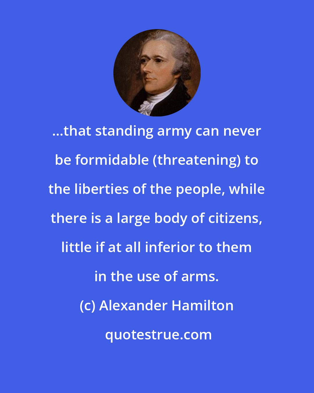 Alexander Hamilton: ...that standing army can never be formidable (threatening) to the liberties of the people, while there is a large body of citizens, little if at all inferior to them in the use of arms.