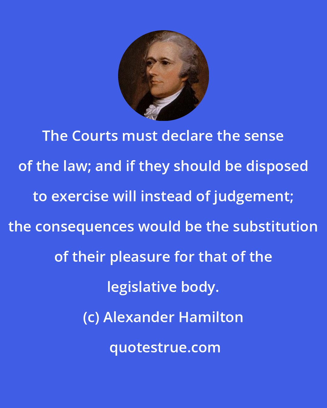 Alexander Hamilton: The Courts must declare the sense of the law; and if they should be disposed to exercise will instead of judgement; the consequences would be the substitution of their pleasure for that of the legislative body.