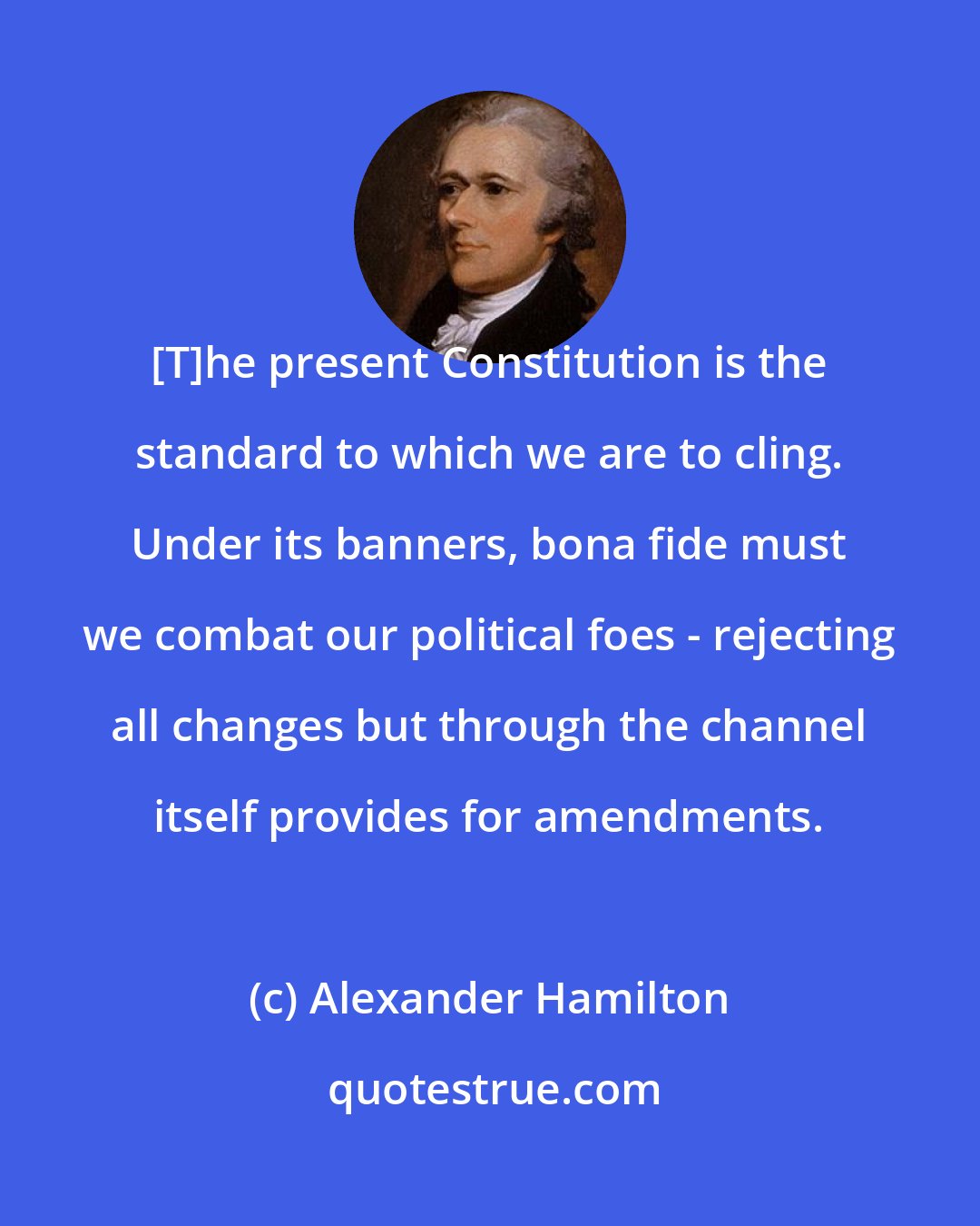 Alexander Hamilton: [T]he present Constitution is the standard to which we are to cling. Under its banners, bona fide must we combat our political foes - rejecting all changes but through the channel itself provides for amendments.