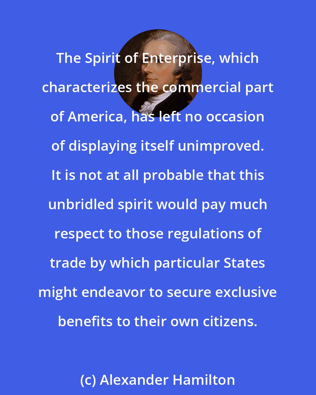 Alexander Hamilton: The Spirit of Enterprise, which characterizes the commercial part of America, has left no occasion of displaying itself unimproved. It is not at all probable that this unbridled spirit would pay much respect to those regulations of trade by which particular States might endeavor to secure exclusive benefits to their own citizens.