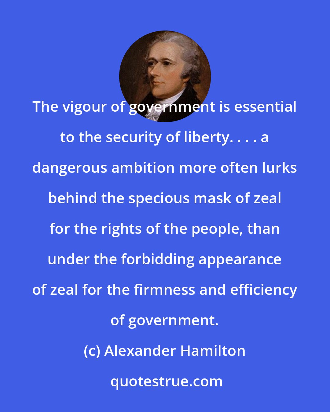 Alexander Hamilton: The vigour of government is essential to the security of liberty. . . . a dangerous ambition more often lurks behind the specious mask of zeal for the rights of the people, than under the forbidding appearance of zeal for the firmness and efficiency of government.