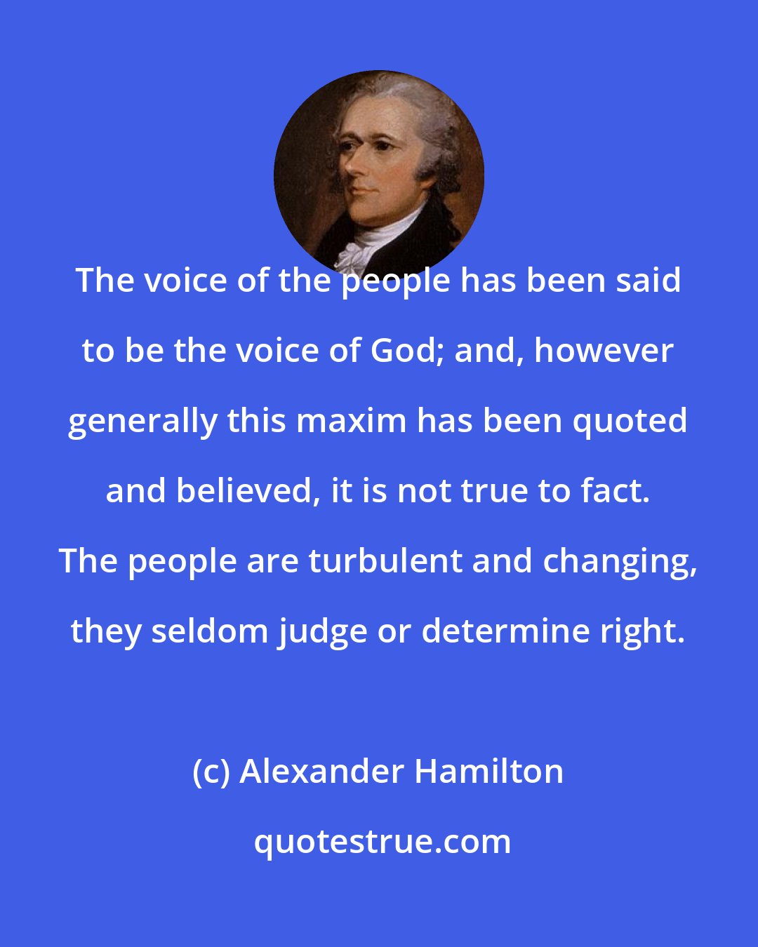 Alexander Hamilton: The voice of the people has been said to be the voice of God; and, however generally this maxim has been quoted and believed, it is not true to fact. The people are turbulent and changing, they seldom judge or determine right.