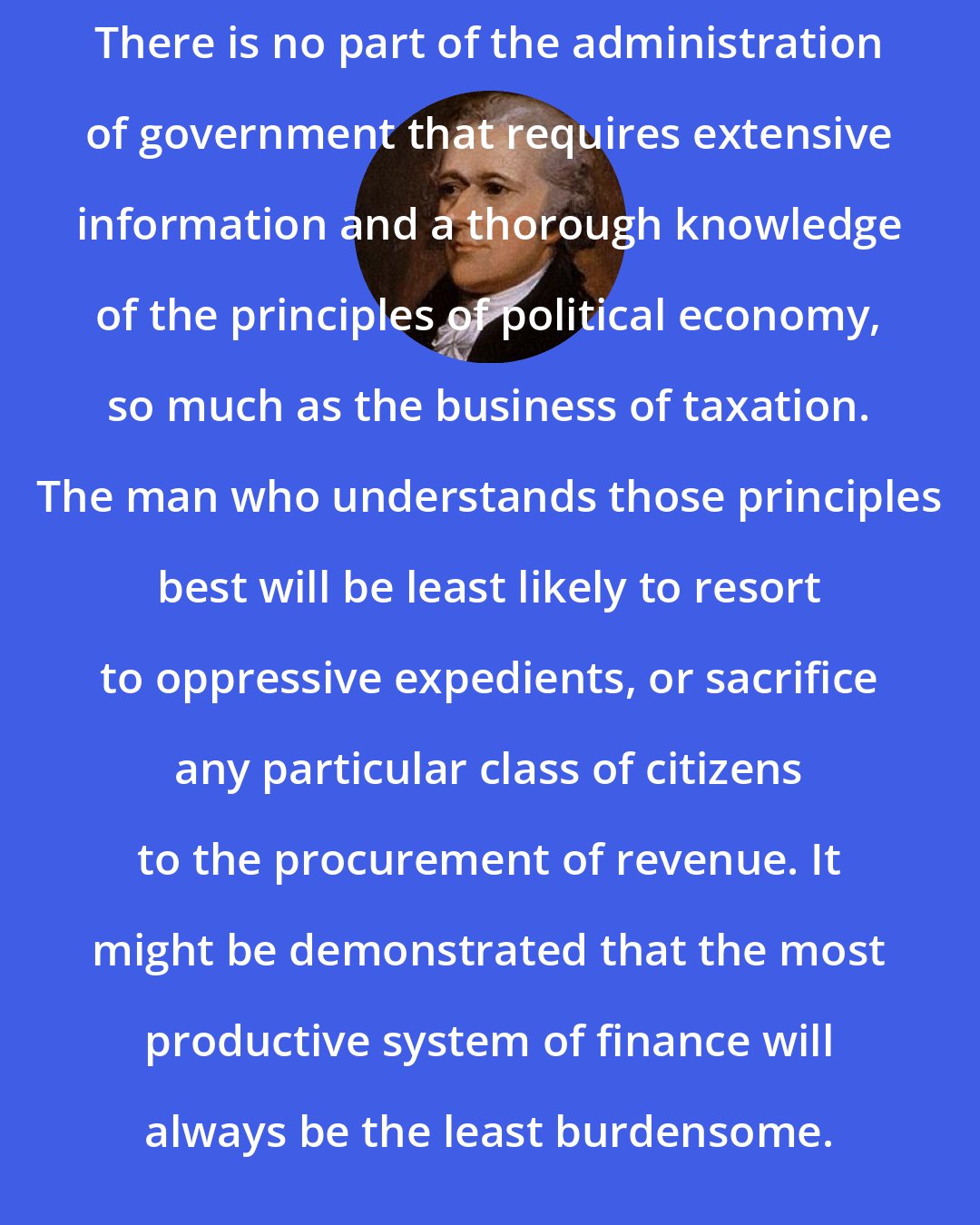 Alexander Hamilton: There is no part of the administration of government that requires extensive information and a thorough knowledge of the principles of political economy, so much as the business of taxation. The man who understands those principles best will be least likely to resort to oppressive expedients, or sacrifice any particular class of citizens to the procurement of revenue. It might be demonstrated that the most productive system of finance will always be the least burdensome.