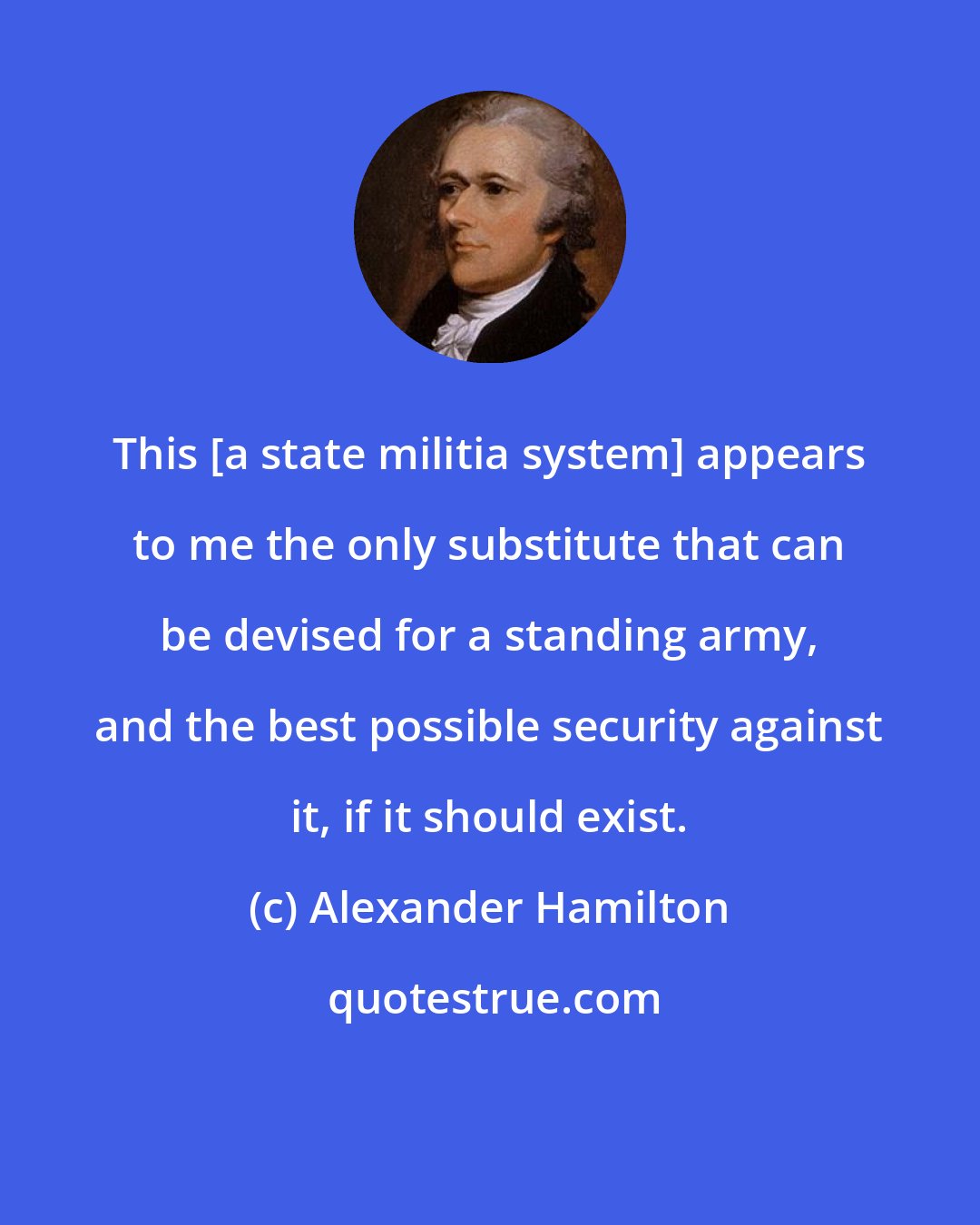 Alexander Hamilton: This [a state militia system] appears to me the only substitute that can be devised for a standing army, and the best possible security against it, if it should exist.