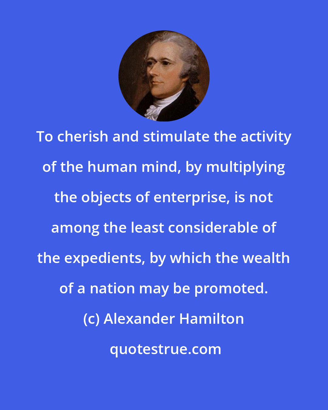 Alexander Hamilton: To cherish and stimulate the activity of the human mind, by multiplying the objects of enterprise, is not among the least considerable of the expedients, by which the wealth of a nation may be promoted.