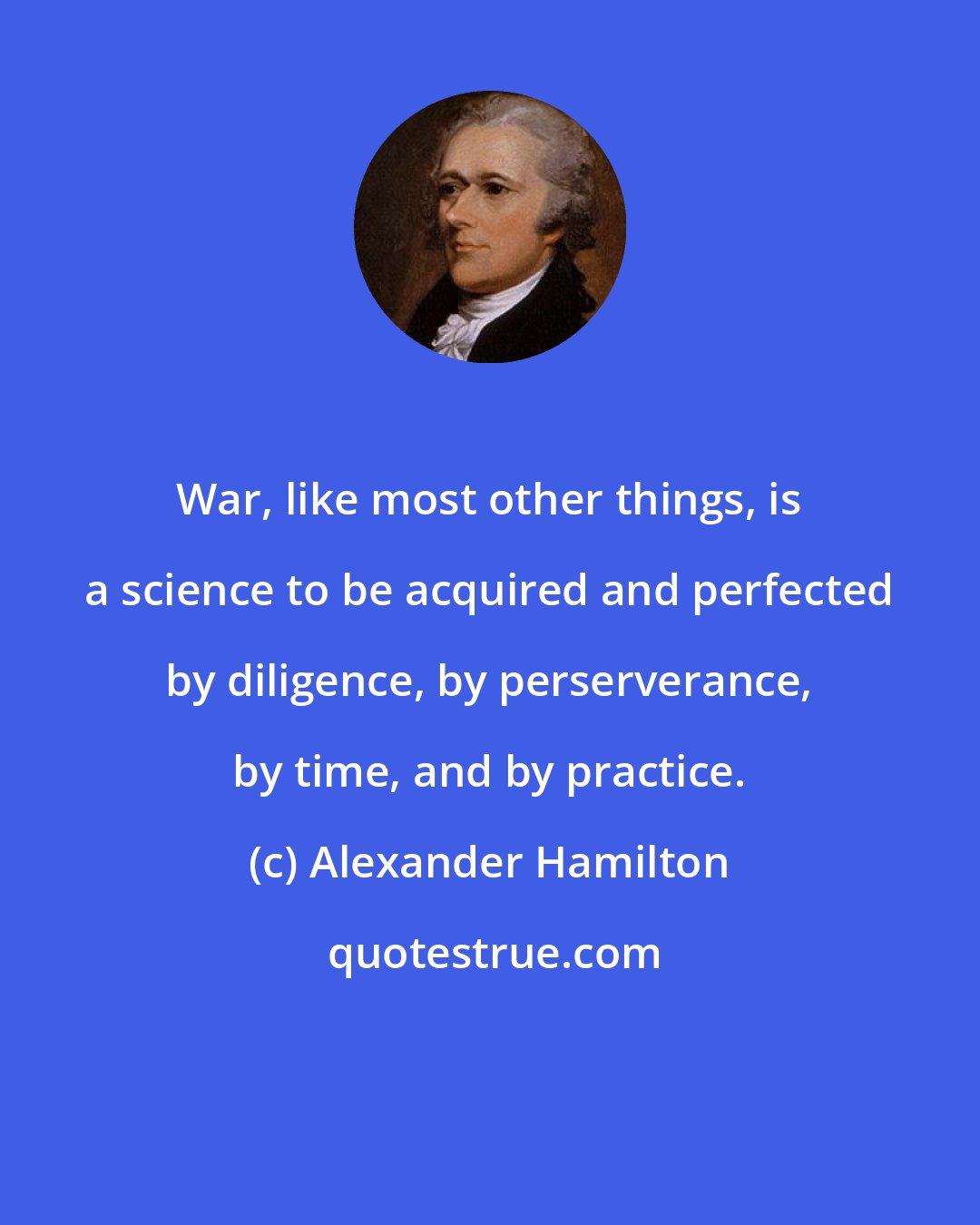 Alexander Hamilton: War, like most other things, is a science to be acquired and perfected by diligence, by perserverance, by time, and by practice.