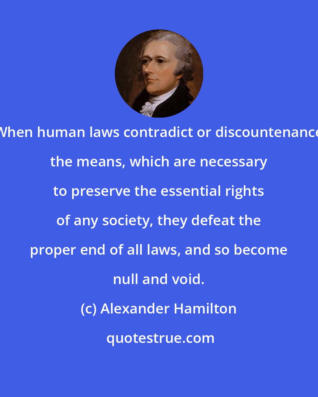 Alexander Hamilton: When human laws contradict or discountenance the means, which are necessary to preserve the essential rights of any society, they defeat the proper end of all laws, and so become null and void.