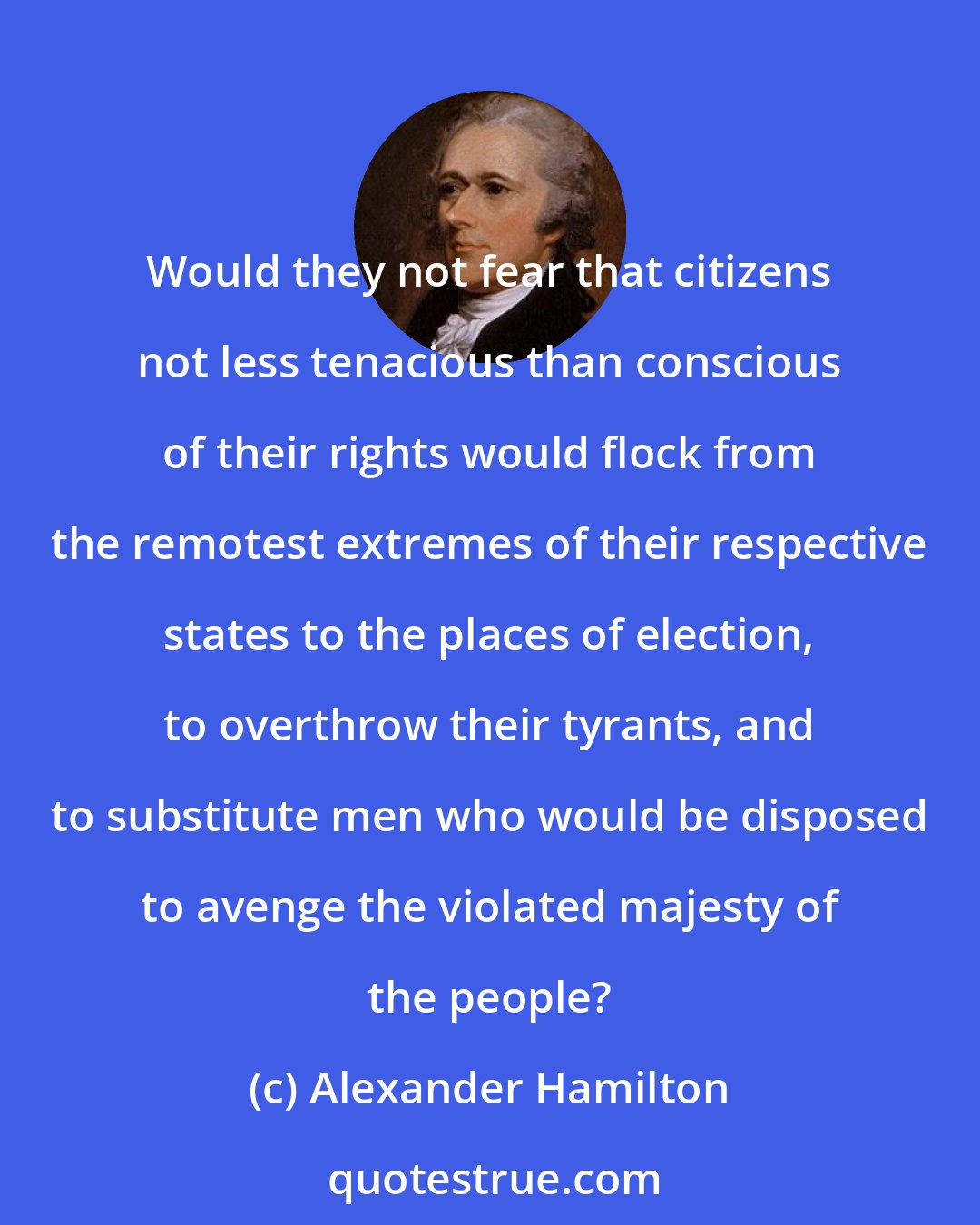 Alexander Hamilton: Would they not fear that citizens not less tenacious than conscious of their rights would flock from the remotest extremes of their respective states to the places of election, to overthrow their tyrants, and to substitute men who would be disposed to avenge the violated majesty of the people?