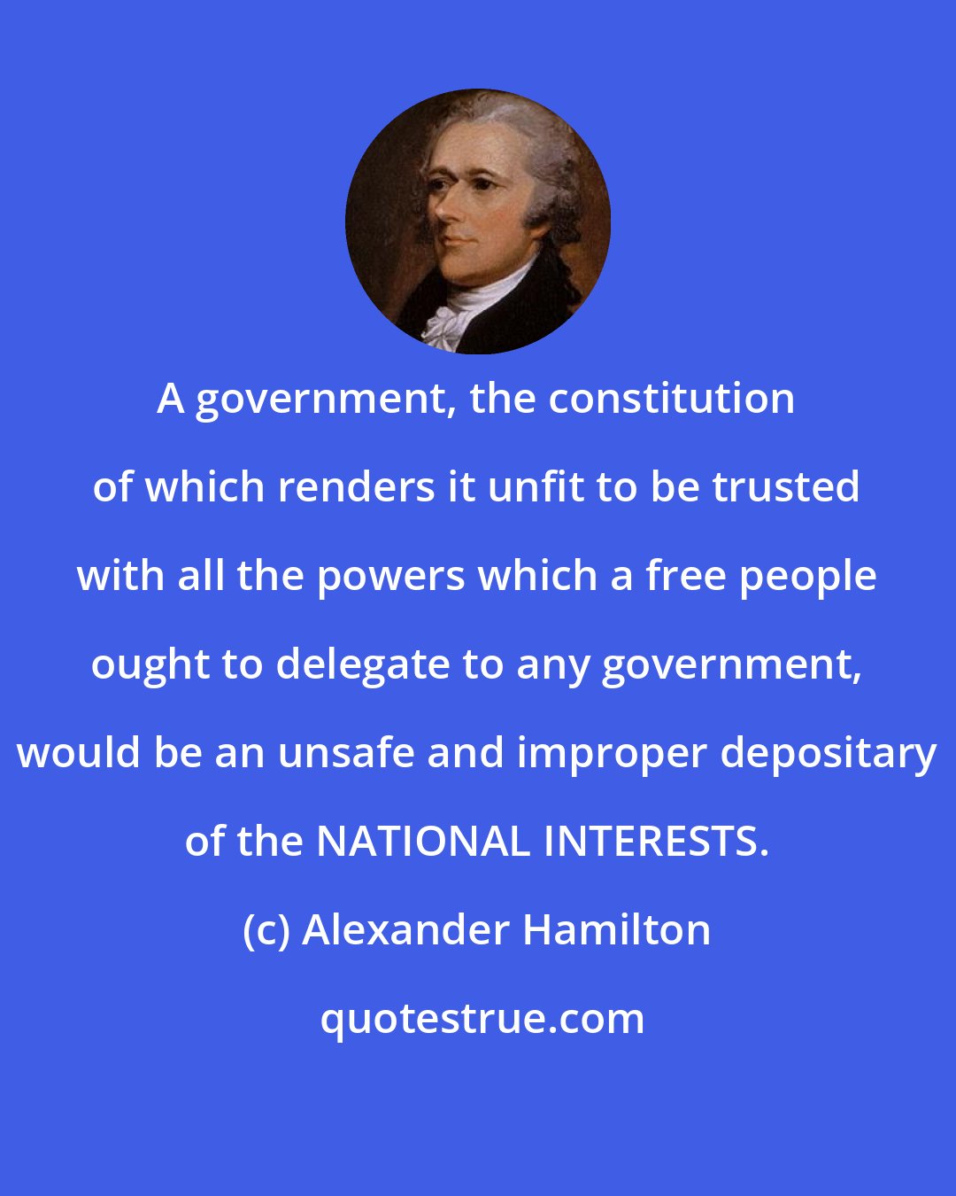 Alexander Hamilton: A government, the constitution of which renders it unfit to be trusted with all the powers which a free people ought to delegate to any government, would be an unsafe and improper depositary of the NATIONAL INTERESTS.