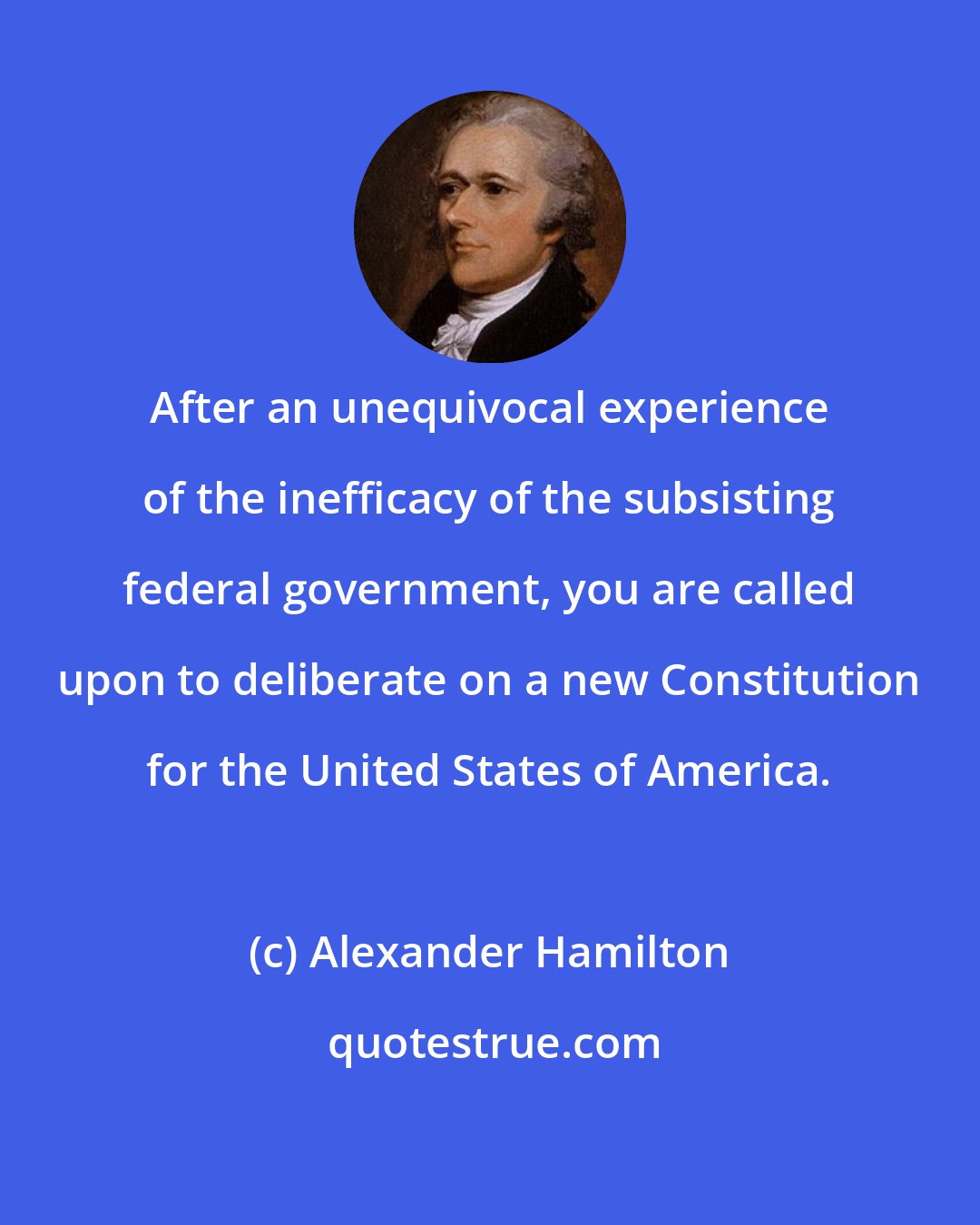 Alexander Hamilton: After an unequivocal experience of the inefficacy of the subsisting federal government, you are called upon to deliberate on a new Constitution for the United States of America.