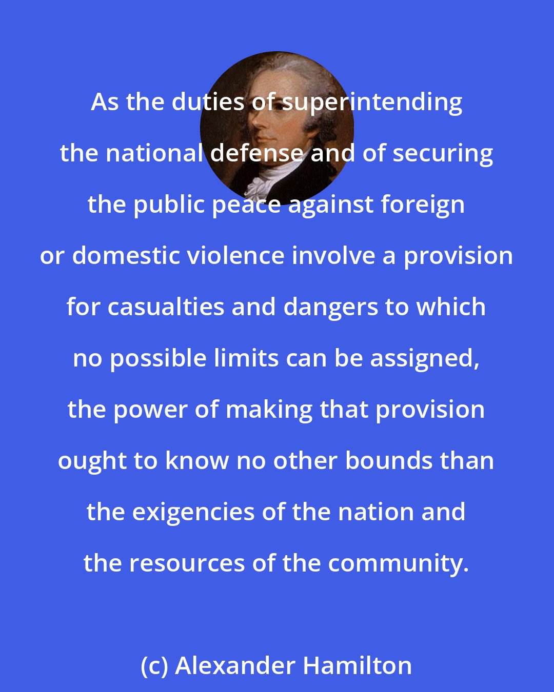 Alexander Hamilton: As the duties of superintending the national defense and of securing the public peace against foreign or domestic violence involve a provision for casualties and dangers to which no possible limits can be assigned, the power of making that provision ought to know no other bounds than the exigencies of the nation and the resources of the community.