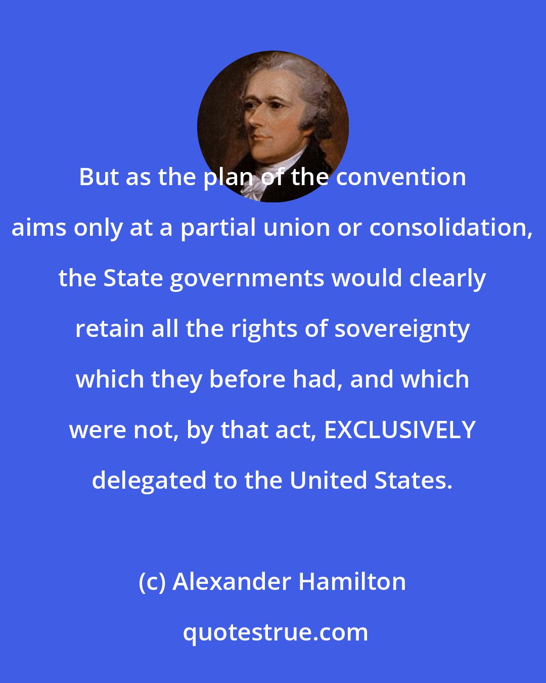 Alexander Hamilton: But as the plan of the convention aims only at a partial union or consolidation, the State governments would clearly retain all the rights of sovereignty which they before had, and which were not, by that act, EXCLUSIVELY delegated to the United States.