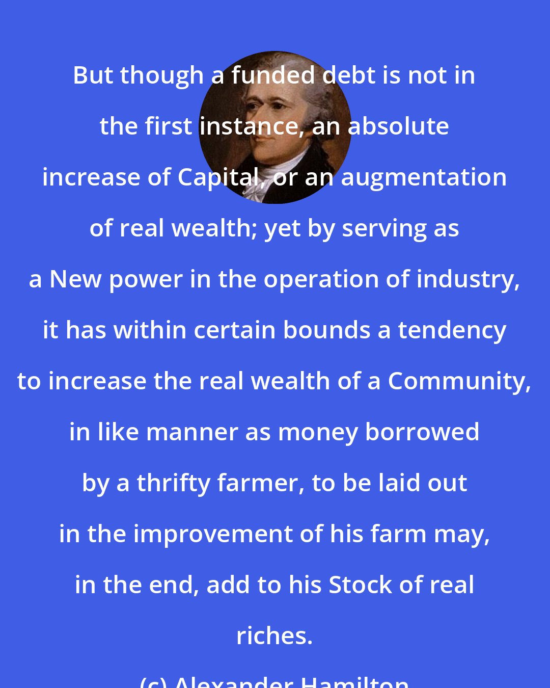 Alexander Hamilton: But though a funded debt is not in the first instance, an absolute increase of Capital, or an augmentation of real wealth; yet by serving as a New power in the operation of industry, it has within certain bounds a tendency to increase the real wealth of a Community, in like manner as money borrowed by a thrifty farmer, to be laid out in the improvement of his farm may, in the end, add to his Stock of real riches.