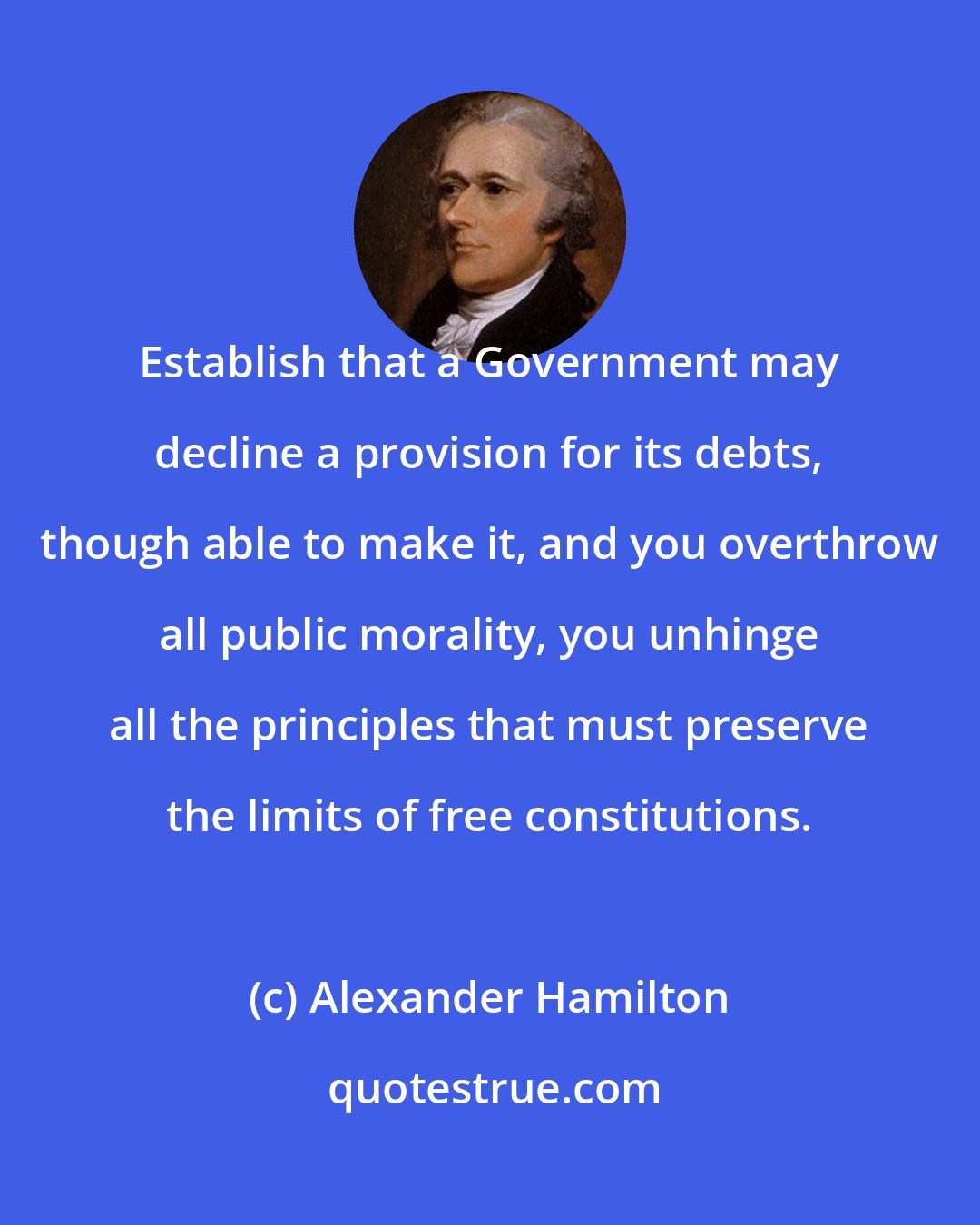 Alexander Hamilton: Establish that a Government may decline a provision for its debts, though able to make it, and you overthrow all public morality, you unhinge all the principles that must preserve the limits of free constitutions.