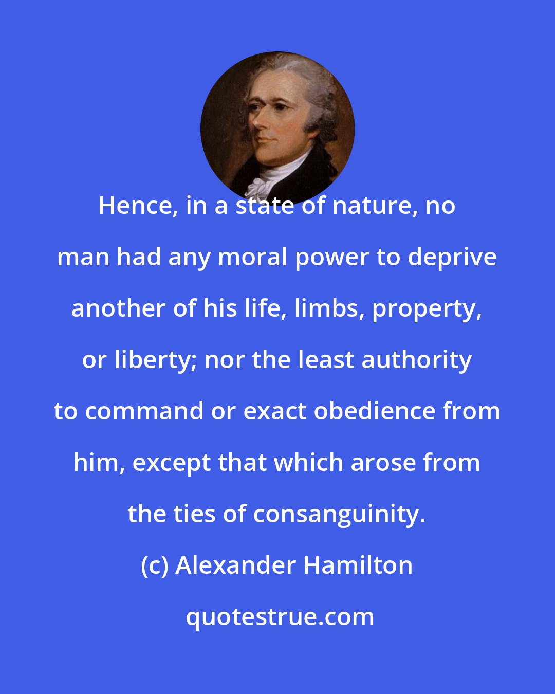 Alexander Hamilton: Hence, in a state of nature, no man had any moral power to deprive another of his life, limbs, property, or liberty; nor the least authority to command or exact obedience from him, except that which arose from the ties of consanguinity.