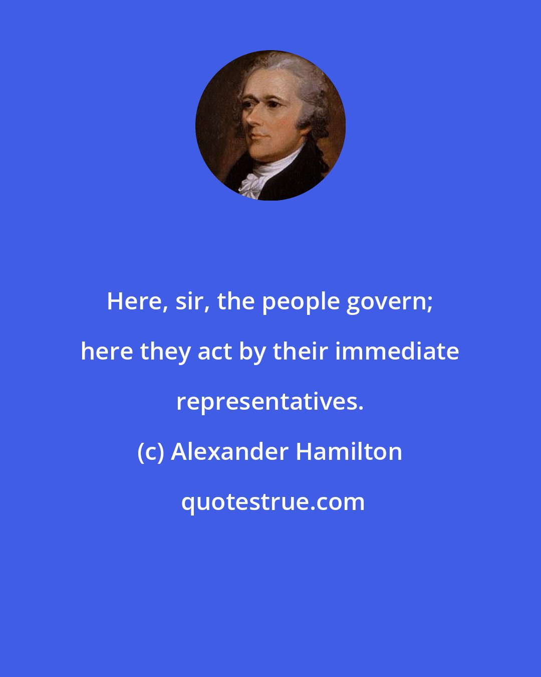 Alexander Hamilton: Here, sir, the people govern; here they act by their immediate representatives.