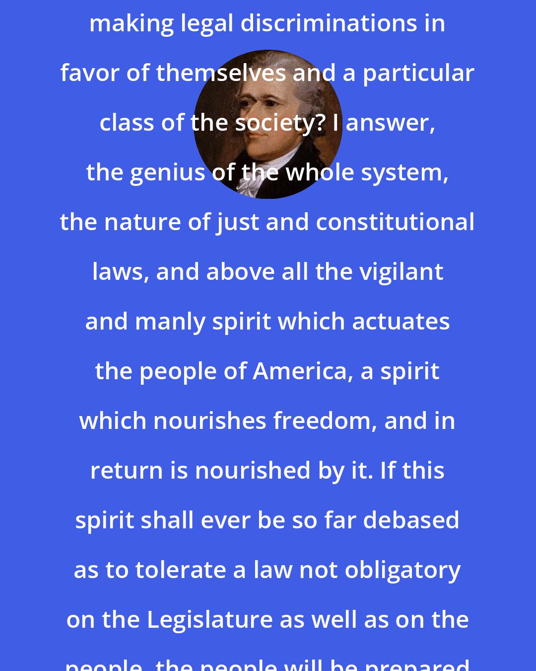 Alexander Hamilton: If it be asked what is to restrain the House of Representatives from making legal discriminations in favor of themselves and a particular class of the society? I answer, the genius of the whole system, the nature of just and constitutional laws, and above all the vigilant and manly spirit which actuates the people of America, a spirit which nourishes freedom, and in return is nourished by it. If this spirit shall ever be so far debased as to tolerate a law not obligatory on the Legislature as well as on the people, the people will be prepared to tolerate anything but liberty.