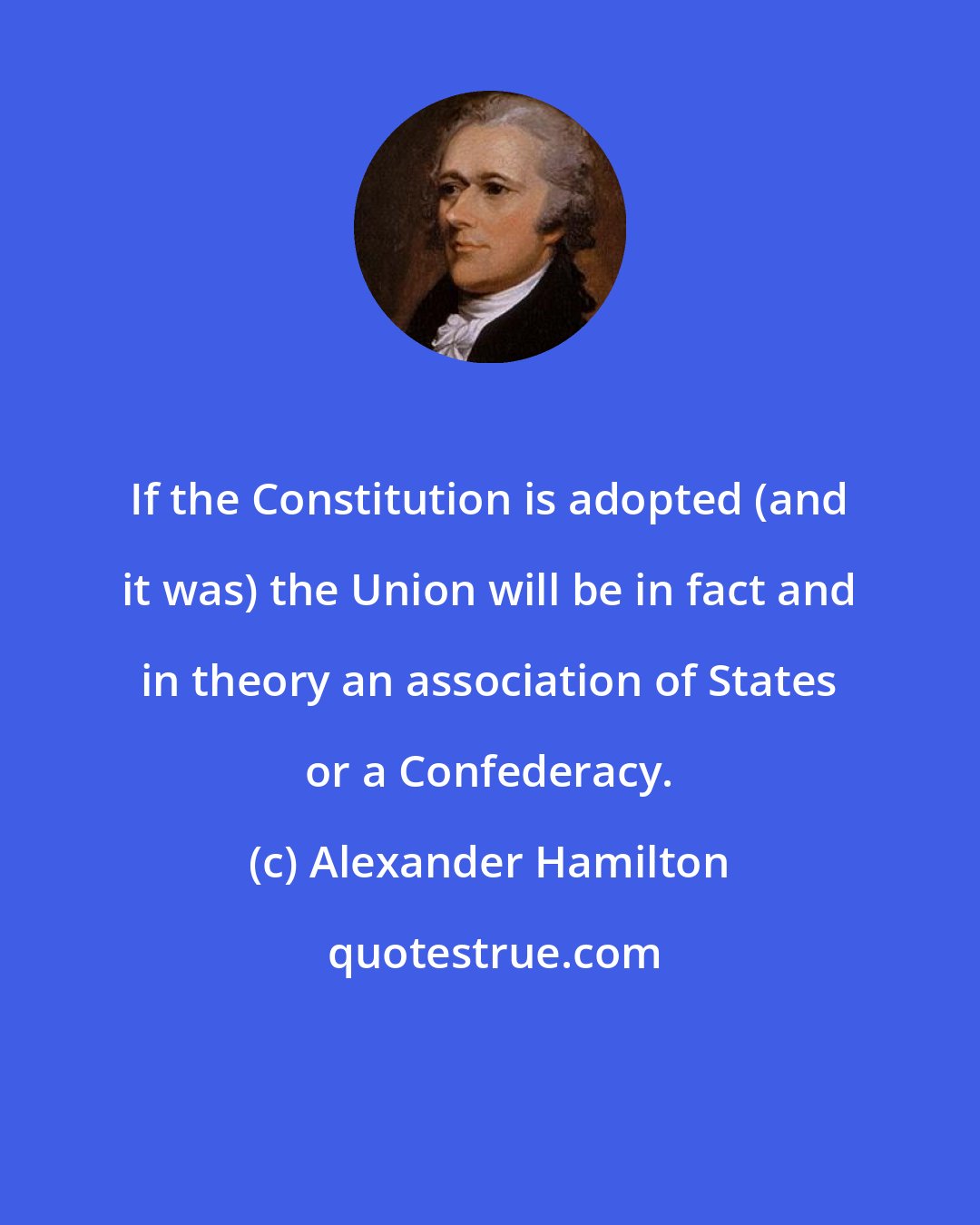 Alexander Hamilton: If the Constitution is adopted (and it was) the Union will be in fact and in theory an association of States or a Confederacy.