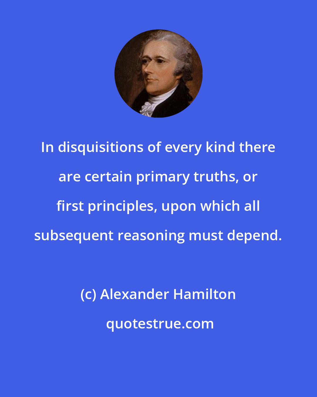 Alexander Hamilton: In disquisitions of every kind there are certain primary truths, or first principles, upon which all subsequent reasoning must depend.