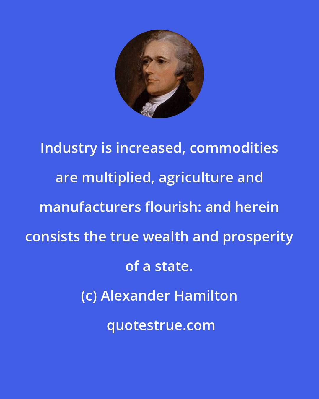 Alexander Hamilton: Industry is increased, commodities are multiplied, agriculture and manufacturers flourish: and herein consists the true wealth and prosperity of a state.