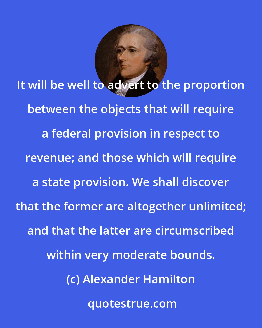 Alexander Hamilton: It will be well to advert to the proportion between the objects that will require a federal provision in respect to revenue; and those which will require a state provision. We shall discover that the former are altogether unlimited; and that the latter are circumscribed within very moderate bounds.