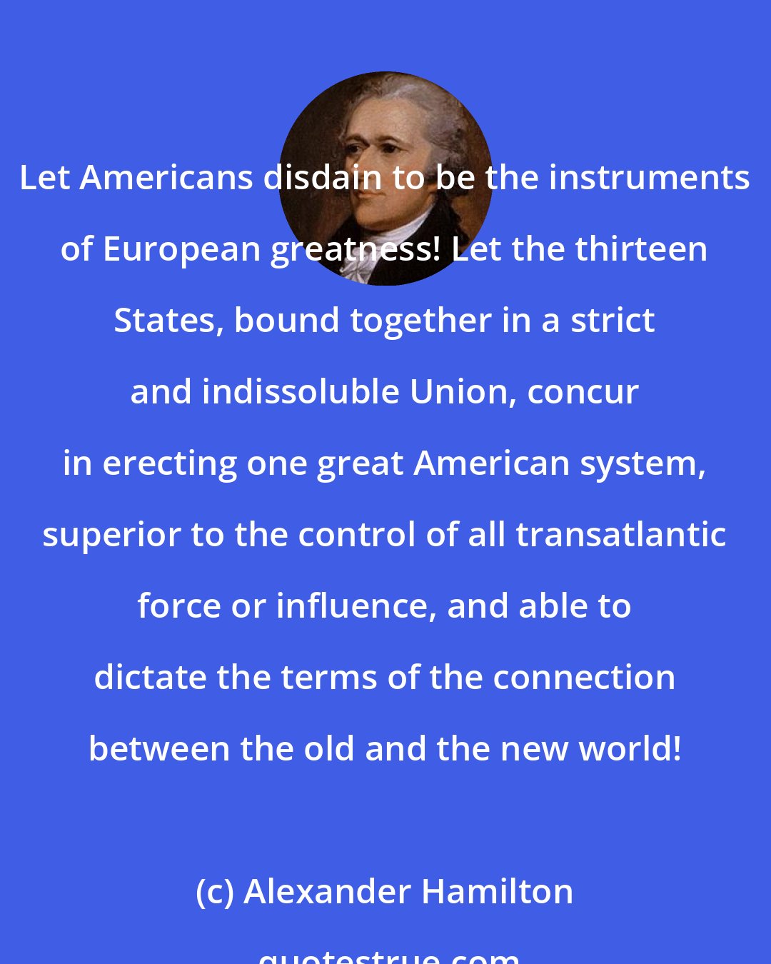 Alexander Hamilton: Let Americans disdain to be the instruments of European greatness! Let the thirteen States, bound together in a strict and indissoluble Union, concur in erecting one great American system, superior to the control of all transatlantic force or influence, and able to dictate the terms of the connection between the old and the new world!