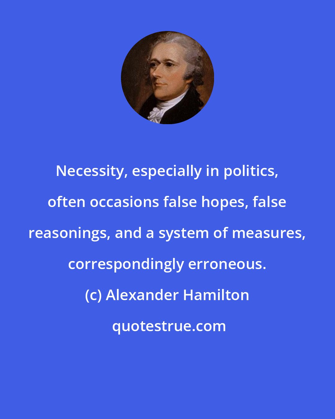 Alexander Hamilton: Necessity, especially in politics, often occasions false hopes, false reasonings, and a system of measures, correspondingly erroneous.