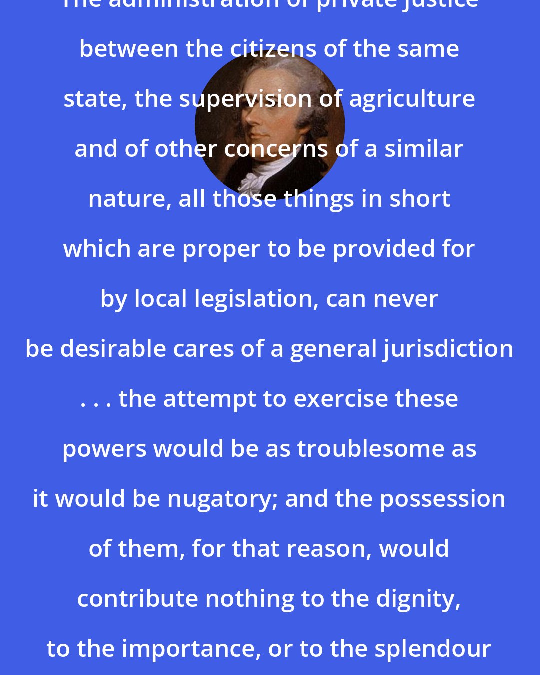 Alexander Hamilton: The administration of private justice between the citizens of the same state, the supervision of agriculture and of other concerns of a similar nature, all those things in short which are proper to be provided for by local legislation, can never be desirable cares of a general jurisdiction . . . the attempt to exercise these powers would be as troublesome as it would be nugatory; and the possession of them, for that reason, would contribute nothing to the dignity, to the importance, or to the splendour of the national government.