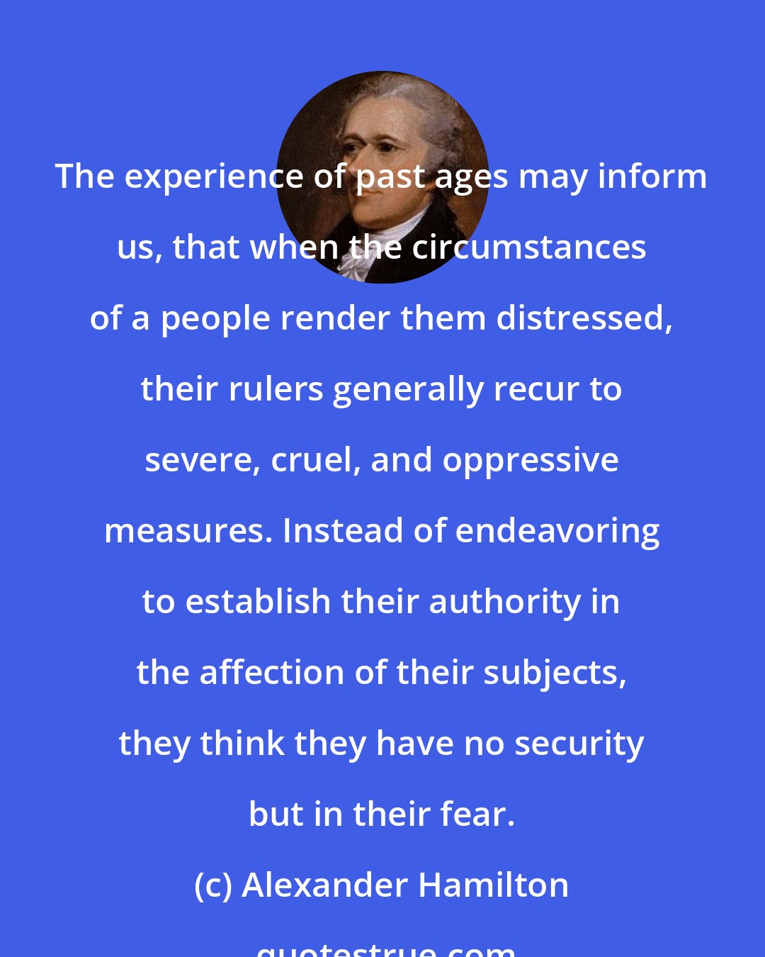 Alexander Hamilton: The experience of past ages may inform us, that when the circumstances of a people render them distressed, their rulers generally recur to severe, cruel, and oppressive measures. Instead of endeavoring to establish their authority in the affection of their subjects, they think they have no security but in their fear.