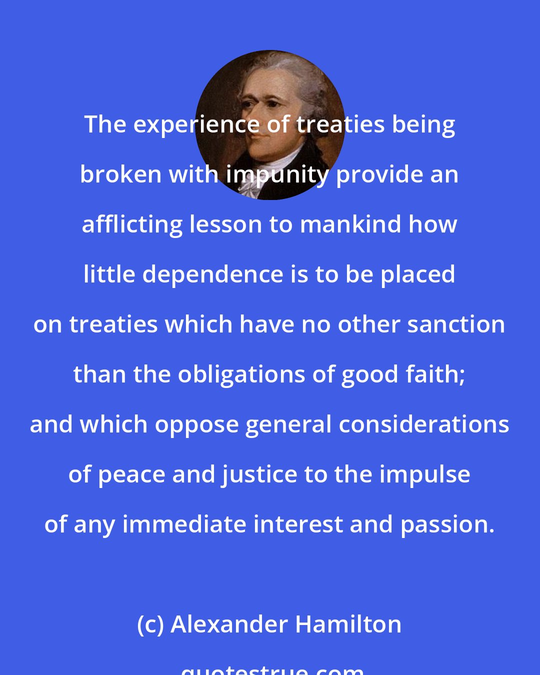 Alexander Hamilton: The experience of treaties being broken with impunity provide an afflicting lesson to mankind how little dependence is to be placed on treaties which have no other sanction than the obligations of good faith; and which oppose general considerations of peace and justice to the impulse of any immediate interest and passion.