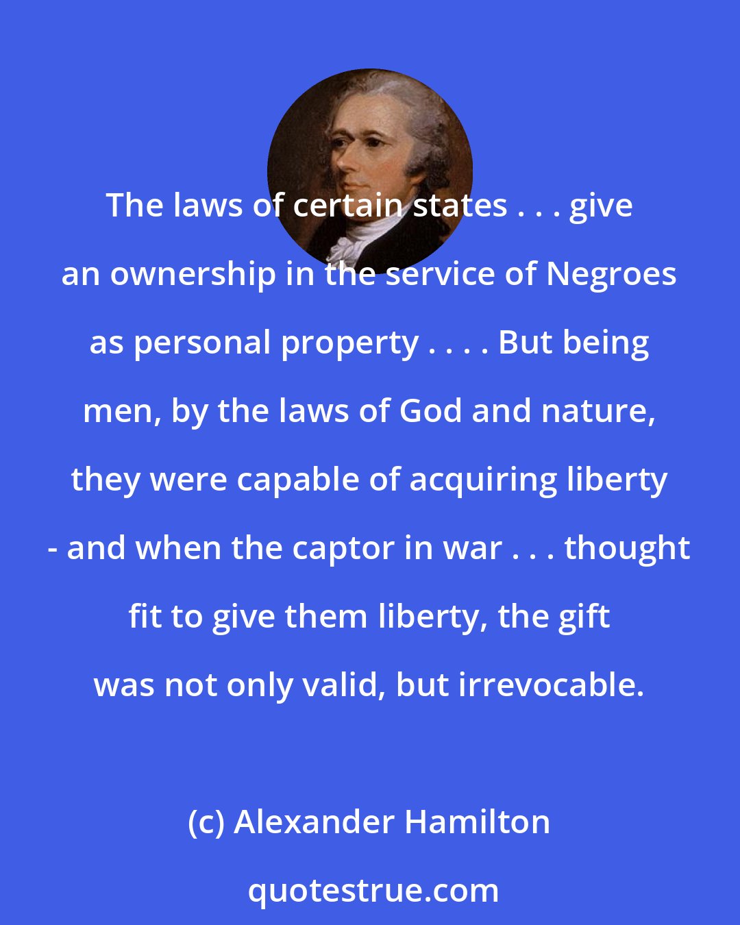 Alexander Hamilton: The laws of certain states . . . give an ownership in the service of Negroes as personal property . . . . But being men, by the laws of God and nature, they were capable of acquiring liberty - and when the captor in war . . . thought fit to give them liberty, the gift was not only valid, but irrevocable.