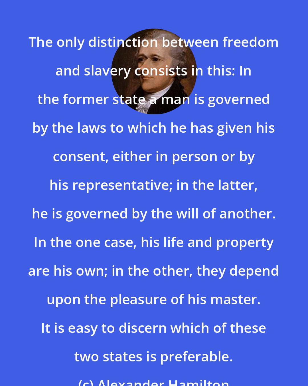 Alexander Hamilton: The only distinction between freedom and slavery consists in this: In the former state a man is governed by the laws to which he has given his consent, either in person or by his representative; in the latter, he is governed by the will of another. In the one case, his life and property are his own; in the other, they depend upon the pleasure of his master. It is easy to discern which of these two states is preferable.